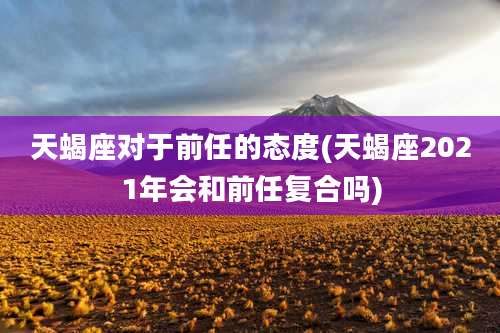 天蝎座对于前任的态度(天蝎座2021年会和前任复合吗)