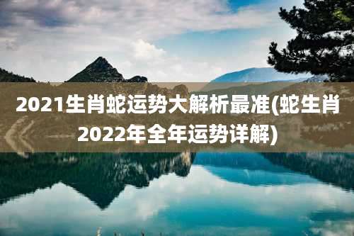 2021生肖蛇运势大解析最准(蛇生肖2022年全年运势详解)