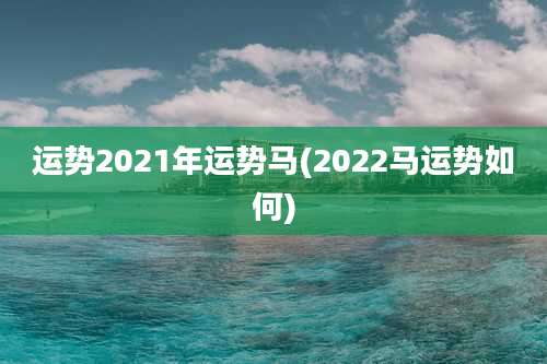 运势2021年运势马(2022马运势如何)
