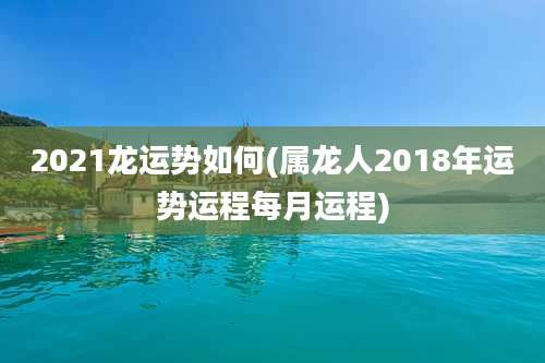 2021龙运势如何(属龙人2018年运势运程每月运程)