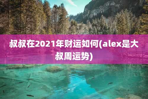 叔叔在2021年财运如何(alex是大叔周运势)