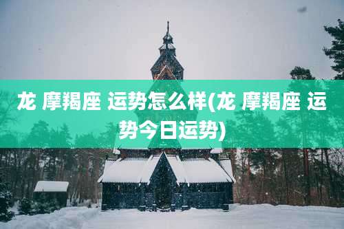 龙 摩羯座 运势怎么样(龙 摩羯座 运势今日运势)