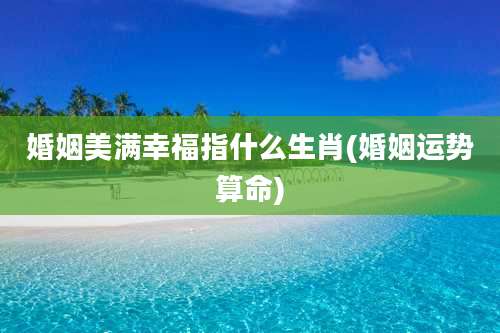 婚姻美满幸福指什么生肖(婚姻运势算命)