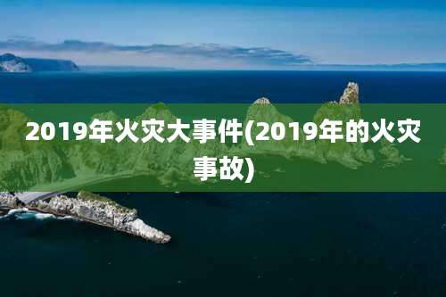 2019年火灾大事件(2019年的火灾事故)