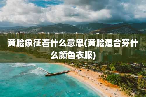 黄脸象征着什么意思(黄脸适合穿什么颜色衣服)