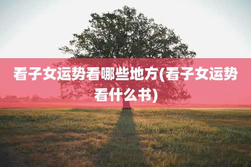 看子女运势看哪些地方(看子女运势看什么书)