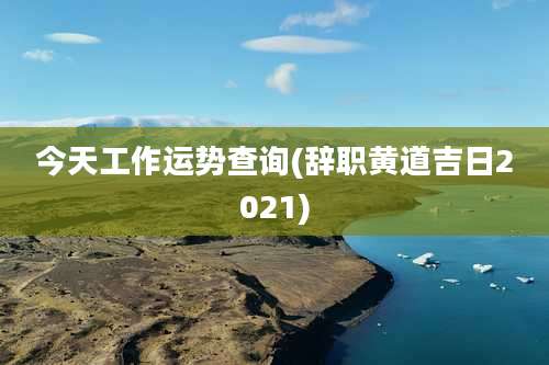 今天工作运势查询(辞职黄道吉日2021)
