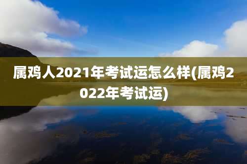 属鸡人2021年考试运怎么样(属鸡2022年考试运)