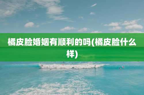 橘皮脸婚姻有顺利的吗(橘皮脸什么样)