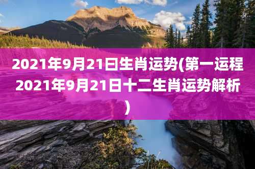 2021年9月21曰生肖运势(第一运程2021年9月21日十二生肖运势解析)