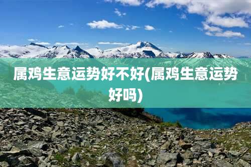属鸡生意运势好不好(属鸡生意运势好吗)