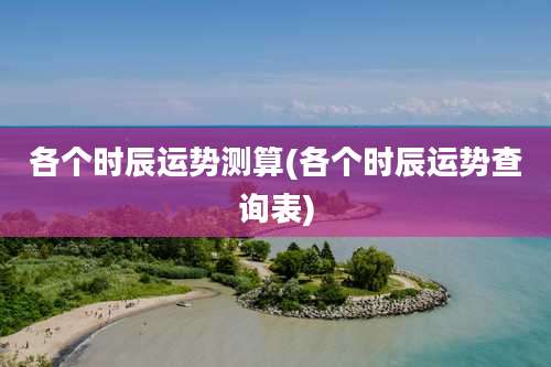 各个时辰运势测算(各个时辰运势查询表)