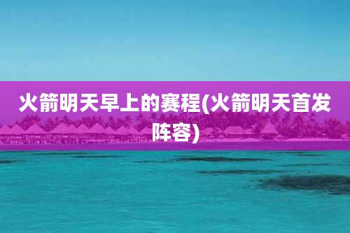 火箭明天早上的赛程(火箭明天首发阵容)