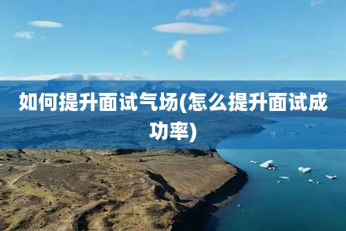 如何提升面试气场(怎么提升面试成功率)
