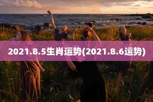 2021.8.5生肖运势(2021.8.6运势)