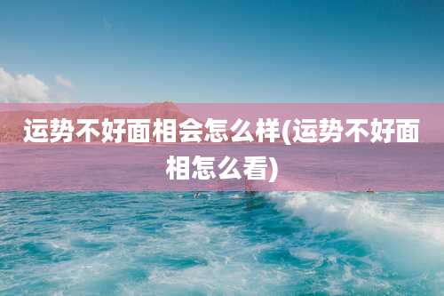 运势不好面相会怎么样(运势不好面相怎么看)