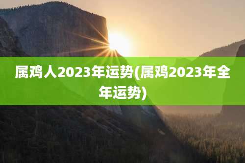 属鸡人2023年运势(属鸡2023年全年运势)