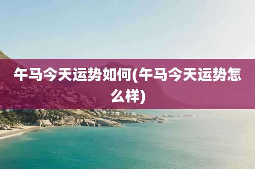 午马今天运势如何(午马今天运势怎么样)