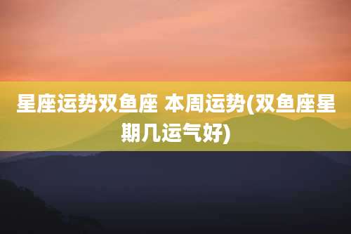星座运势双鱼座 本周运势(双鱼座星期几运气好)