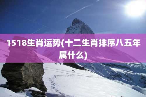 1518生肖运势(十二生肖排序八五年属什么)