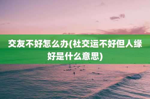 交友不好怎么办(社交运不好但人缘好是什么意思)