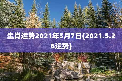 生肖运势2021年5月7日(2021.5.28运势)