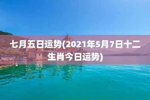 七月五日运势(2021年5月7日十二生肖今日运势)