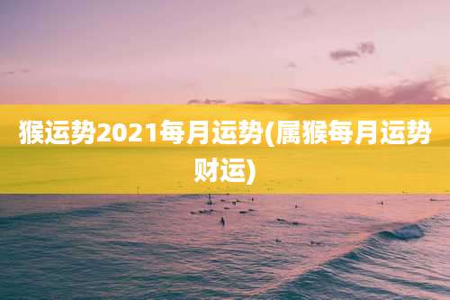 猴运势2021每月运势(属猴每月运势财运)