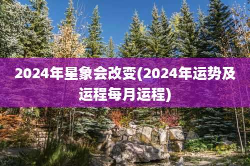 2024年星象会改变(2024年运势及运程每月运程)
