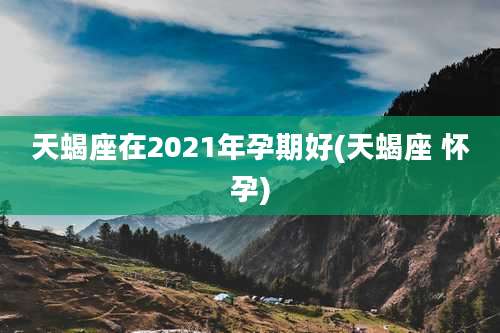 天蝎座在2021年孕期好(天蝎座 怀孕)