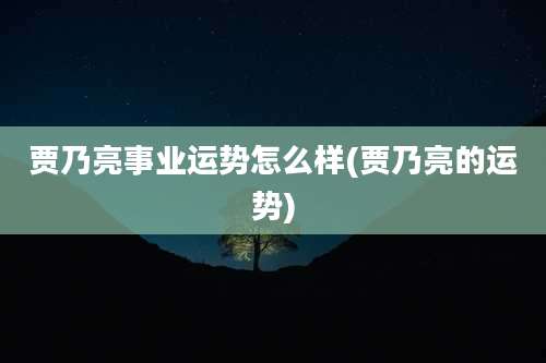 贾乃亮事业运势怎么样(贾乃亮的运势)