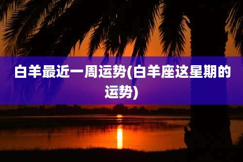 白羊最近一周运势(白羊座这星期的运势)