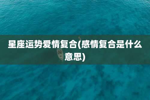 星座运势爱情复合(感情复合是什么意思)