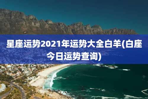 星座运势2021年运势大全白羊(白座今日运势查询)