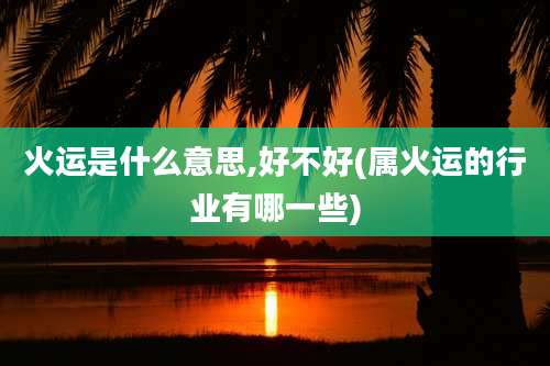 火运是什么意思,好不好(属火运的行业有哪一些)