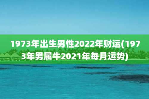 1973年出生男性2022年财运(1973年男属牛2021年每月运势)