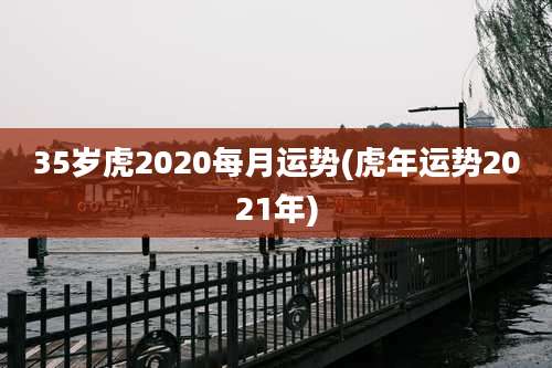35岁虎2020每月运势(虎年运势2021年)