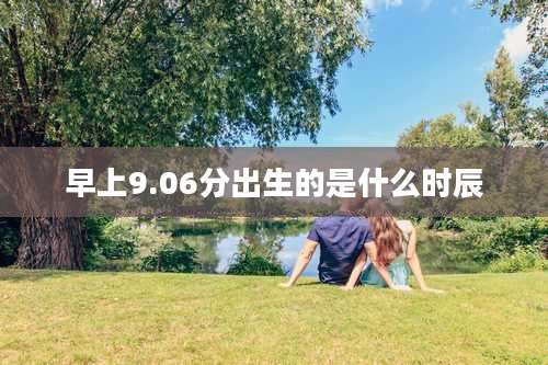 早上9.06分出生的是什么时辰