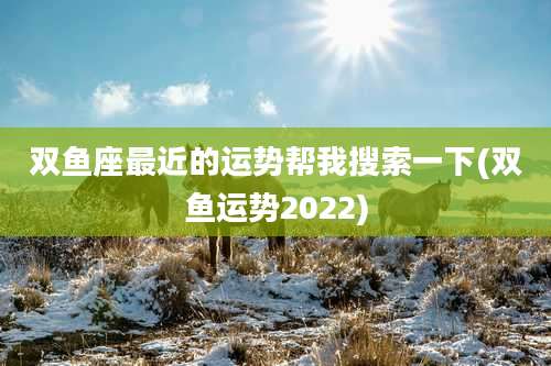 双鱼座最近的运势帮我搜索一下(双鱼运势2022)