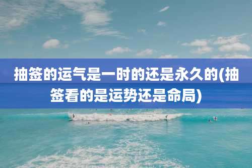 抽签的运气是一时的还是永久的(抽签看的是运势还是命局)