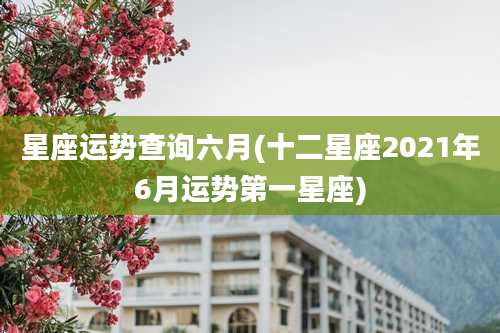 星座运势查询六月(十二星座2021年6月运势第一星座)