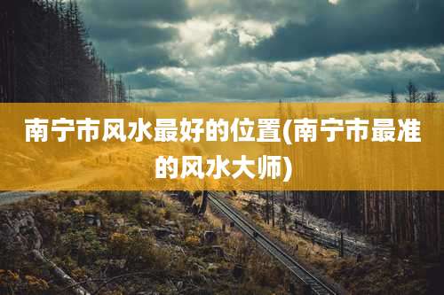南宁市风水最好的位置(南宁市最准的风水大师)