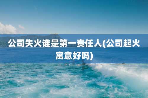 公司失火谁是第一责任人(公司起火寓意好吗)