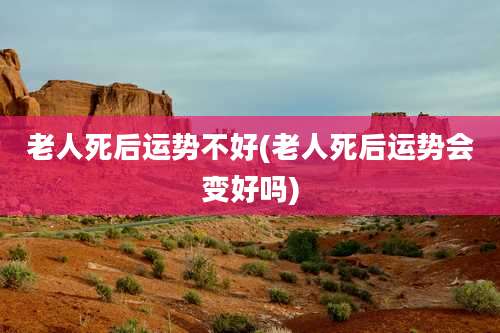 老人死后运势不好(老人死后运势会变好吗)