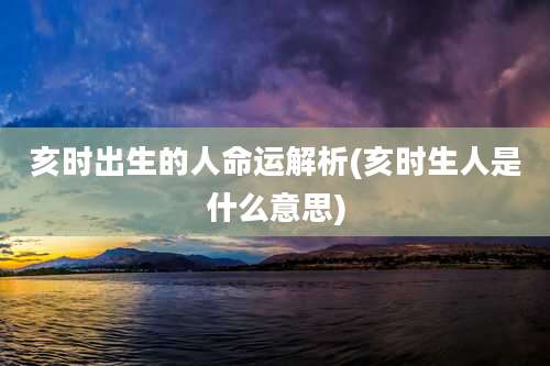 亥时出生的人命运解析(亥时生人是什么意思)