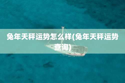 兔年天秤运势怎么样(兔年天秤运势查询)