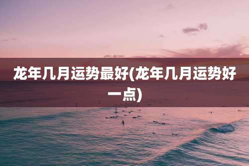 龙年几月运势最好(龙年几月运势好一点)