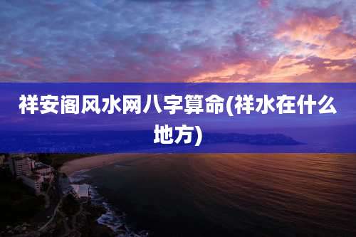 祥安阁风水网八字算命(祥水在什么地方)