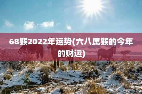 68猴2022年运势(六八属猴的今年的财运)