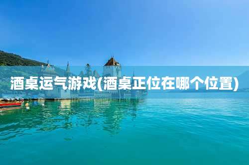 酒桌运气游戏(酒桌正位在哪个位置)